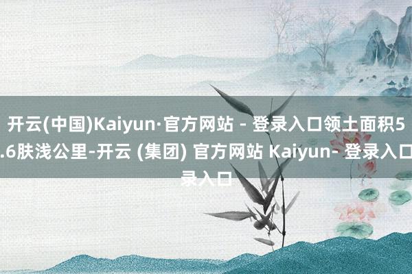开云(中国)Kaiyun·官方网站 - 登录入口领土面积5.6肤浅公里-开云 (集团) 官方网站 Kaiyun- 登录入口