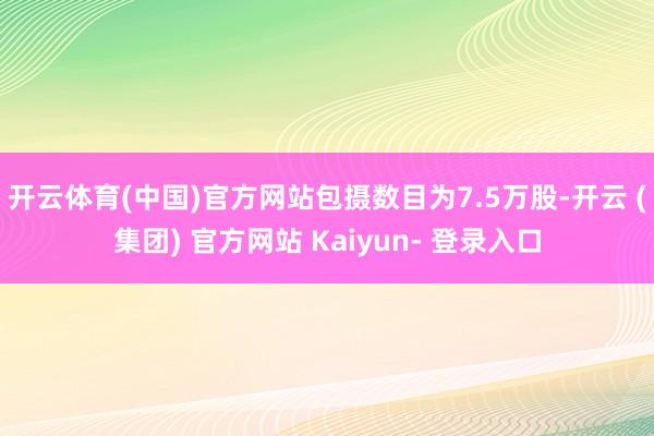 开云体育(中国)官方网站包摄数目为7.5万股-开云 (集团) 官方网站 Kaiyun- 登录入口