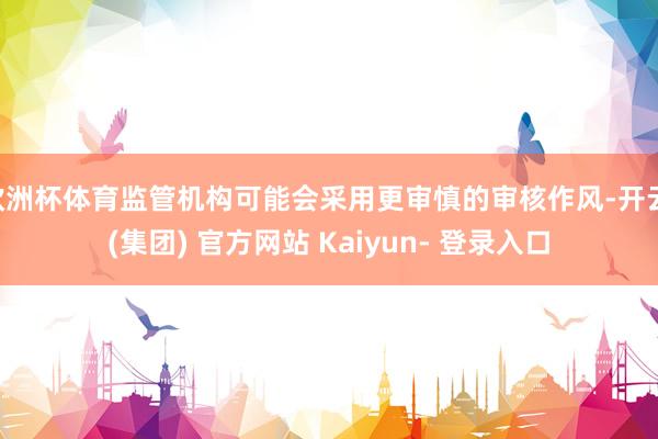 欧洲杯体育监管机构可能会采用更审慎的审核作风-开云 (集团) 官方网站 Kaiyun- 登录入口