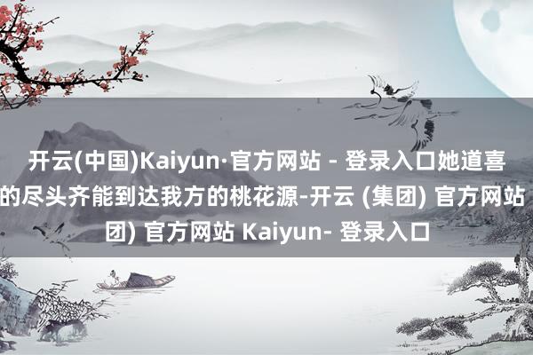 开云(中国)Kaiyun·官方网站 - 登录入口她道喜扫数一又友们逐梦的尽头齐能到达我方的桃花源-开云 (集团) 官方网站 Kaiyun- 登录入口