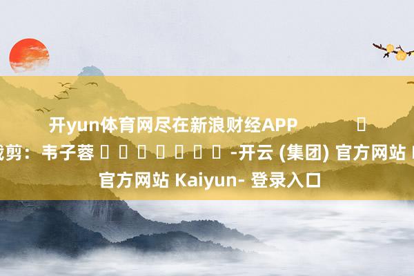 开yun体育网尽在新浪财经APP            						包袱裁剪：韦子蓉 							-开云 (集团) 官方网站 Kaiyun- 登录入口