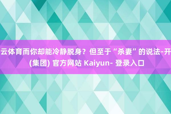 开云体育而你却能冷静脱身？但至于“杀妻”的说法-开云 (集团) 官方网站 Kaiyun- 登录入口