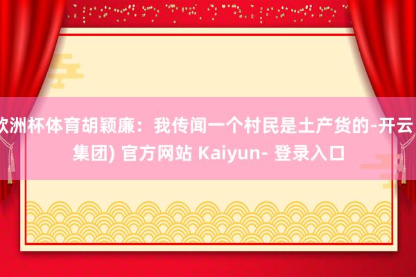 欧洲杯体育胡颖廉：我传闻一个村民是土产货的-开云 (集团) 官方网站 Kaiyun- 登录入口