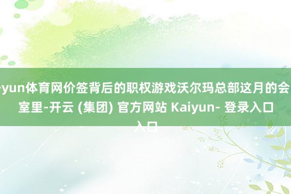 开yun体育网价签背后的职权游戏沃尔玛总部这月的会议室里-开云 (集团) 官方网站 Kaiyun- 登录入口