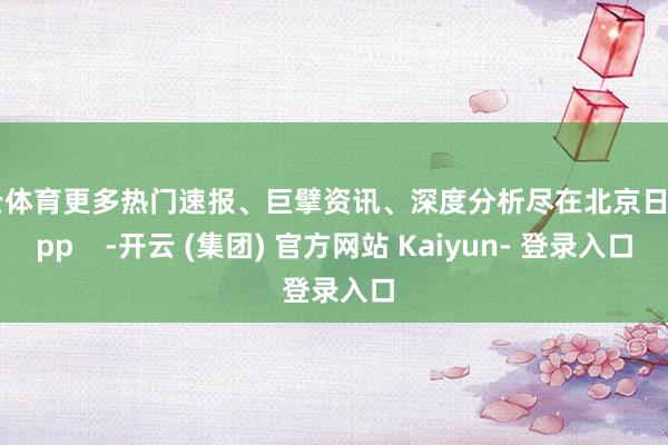 开云体育更多热门速报、巨擘资讯、深度分析尽在北京日报App    -开云 (集团) 官方网站 Kaiyun- 登录入口