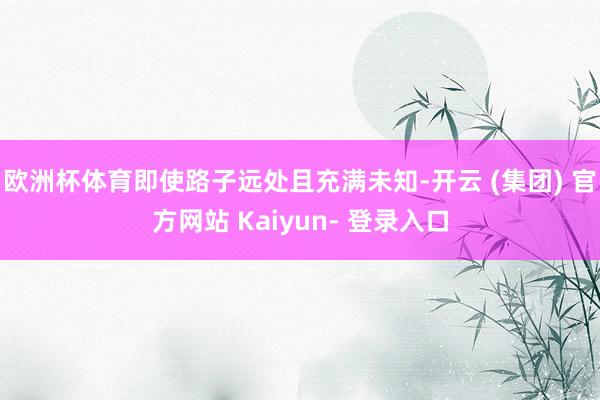 欧洲杯体育即使路子远处且充满未知-开云 (集团) 官方网站 Kaiyun- 登录入口