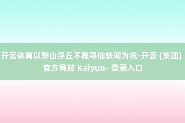 开云体育以黟山浮丘不雅寻仙轶闻为线-开云 (集团) 官方网站 Kaiyun- 登录入口
