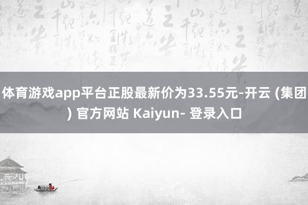 体育游戏app平台正股最新价为33.55元-开云 (集团) 官方网站 Kaiyun- 登录入口