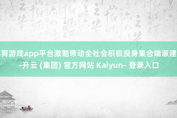 体育游戏app平台激勉带动全社会积极投身集合端淑建树-开云 (集团) 官方网站 Kaiyun- 登录入口