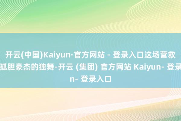 开云(中国)Kaiyun·官方网站 - 登录入口这场营救并非孤胆豪杰的独舞-开云 (集团) 官方网站 Kaiyun- 登录入口