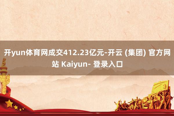 开yun体育网成交412.23亿元-开云 (集团) 官方网站 Kaiyun- 登录入口