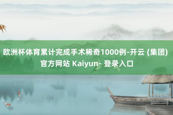 欧洲杯体育累计完成手术稀奇1000例-开云 (集团) 官方网站 Kaiyun- 登录入口