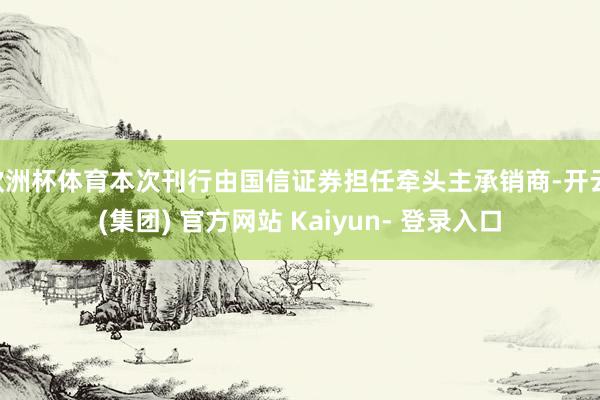 欧洲杯体育本次刊行由国信证券担任牵头主承销商-开云 (集团) 官方网站 Kaiyun- 登录入口