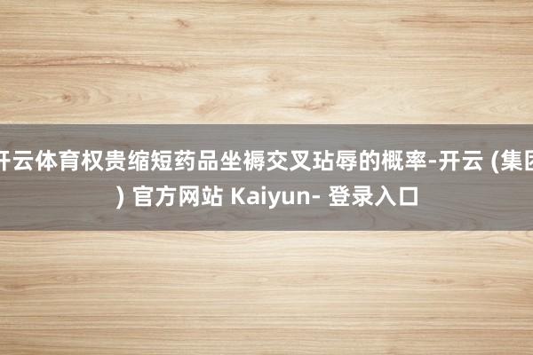 开云体育权贵缩短药品坐褥交叉玷辱的概率-开云 (集团) 官方网站 Kaiyun- 登录入口