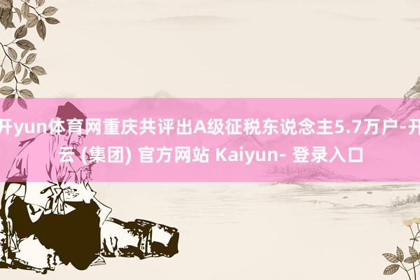 开yun体育网重庆共评出A级征税东说念主5.7万户-开云 (集团) 官方网站 Kaiyun- 登录入口