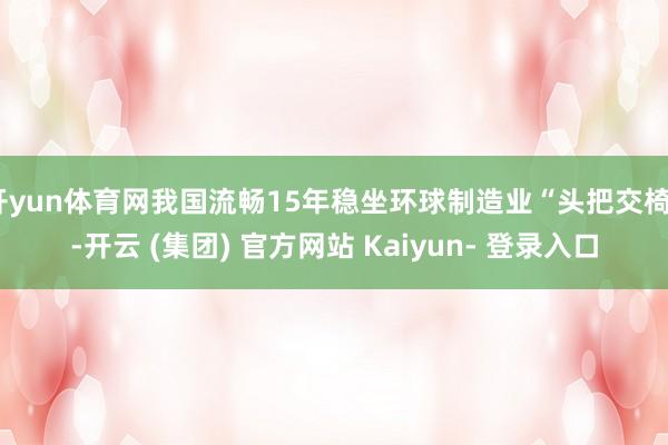 开yun体育网我国流畅15年稳坐环球制造业“头把交椅”-开云 (集团) 官方网站 Kaiyun- 登录入口