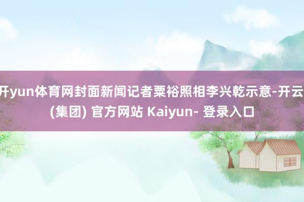 开yun体育网封面新闻记者粟裕照相李兴乾示意-开云 (集团) 官方网站 Kaiyun- 登录入口