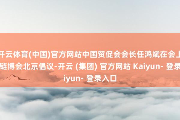 开云体育(中国)官方网站中国贸促会会长任鸿斌在会上发布链博会北京倡议-开云 (集团) 官方网站 Kaiyun- 登录入口