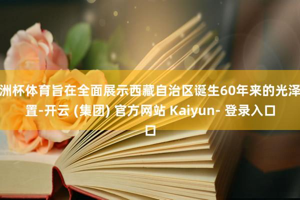 欧洲杯体育旨在全面展示西藏自治区诞生60年来的光泽配置-开云 (集团) 官方网站 Kaiyun- 登录入口