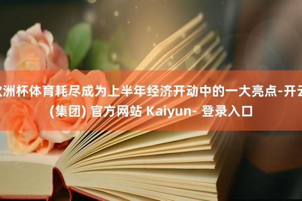 欧洲杯体育耗尽成为上半年经济开动中的一大亮点-开云 (集团) 官方网站 Kaiyun- 登录入口