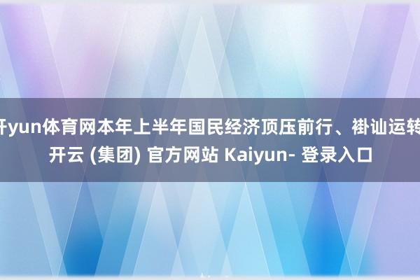 开yun体育网本年上半年国民经济顶压前行、褂讪运转-开云 (集团) 官方网站 Kaiyun- 登录入口