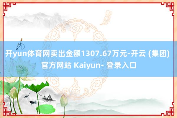 开yun体育网卖出金额1307.67万元-开云 (集团) 官方网站 Kaiyun- 登录入口