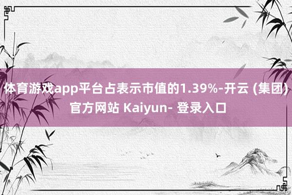 体育游戏app平台占表示市值的1.39%-开云 (集团) 官方网站 Kaiyun- 登录入口
