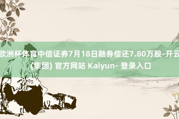 欧洲杯体育中信证券7月18日融券偿还7.80万股-开云 (集团) 官方网站 Kaiyun- 登录入口