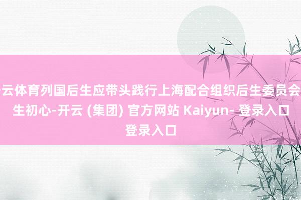 开云体育列国后生应带头践行上海配合组织后生委员会诞生初心-开云 (集团) 官方网站 Kaiyun- 登录入口