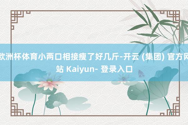 欧洲杯体育小两口相接瘦了好几斤-开云 (集团) 官方网站 Kaiyun- 登录入口