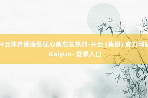 开云体育那股赞佩心就愈发热烈-开云 (集团) 官方网站 Kaiyun- 登录入口