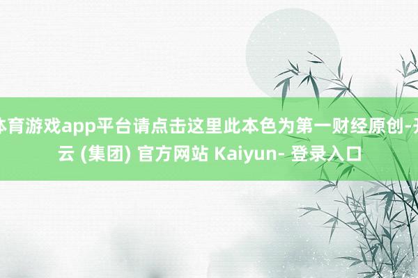 体育游戏app平台请点击这里此本色为第一财经原创-开云 (集团) 官方网站 Kaiyun- 登录入口