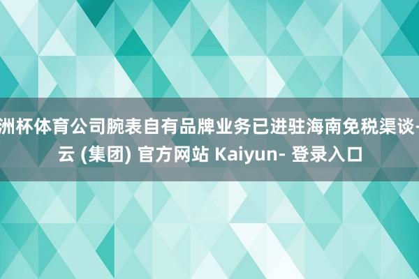 欧洲杯体育公司腕表自有品牌业务已进驻海南免税渠谈-开云 (集团) 官方网站 Kaiyun- 登录入口