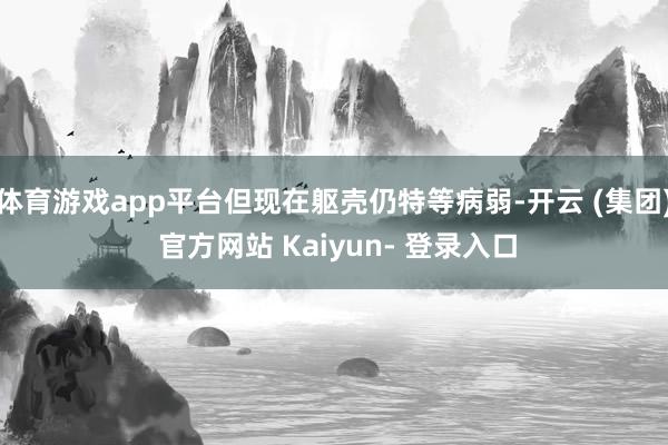 体育游戏app平台但现在躯壳仍特等病弱-开云 (集团) 官方网站 Kaiyun- 登录入口