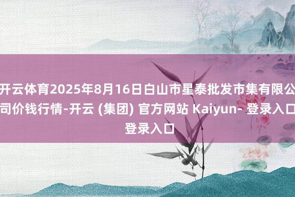 开云体育2025年8月16日白山市星泰批发市集有限公司价钱行情-开云 (集团) 官方网站 Kaiyun- 登录入口