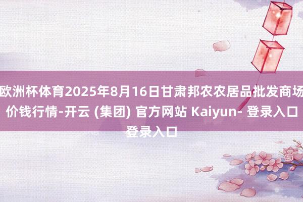 欧洲杯体育2025年8月16日甘肃邦农农居品批发商场价钱行情-开云 (集团) 官方网站 Kaiyun- 登录入口
