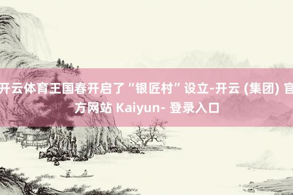 开云体育王国春开启了“银匠村”设立-开云 (集团) 官方网站 Kaiyun- 登录入口