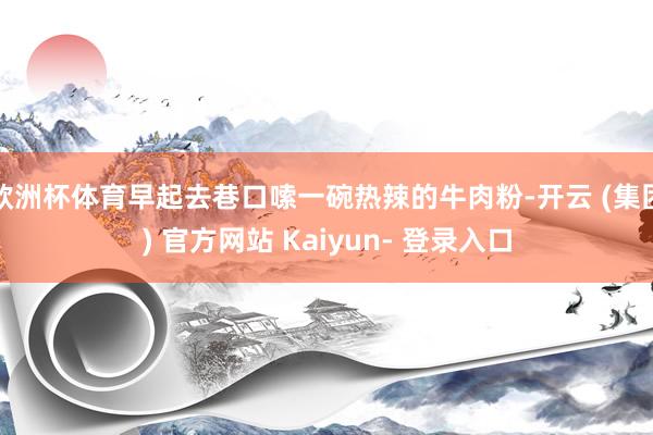 欧洲杯体育早起去巷口嗦一碗热辣的牛肉粉-开云 (集团) 官方网站 Kaiyun- 登录入口
