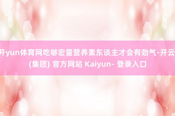 开yun体育网吃够宏量营养素东谈主才会有劲气-开云 (集团) 官方网站 Kaiyun- 登录入口