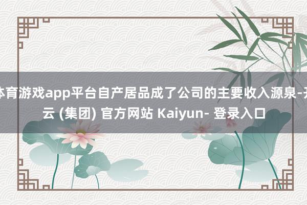 体育游戏app平台自产居品成了公司的主要收入源泉-开云 (集团) 官方网站 Kaiyun- 登录入口